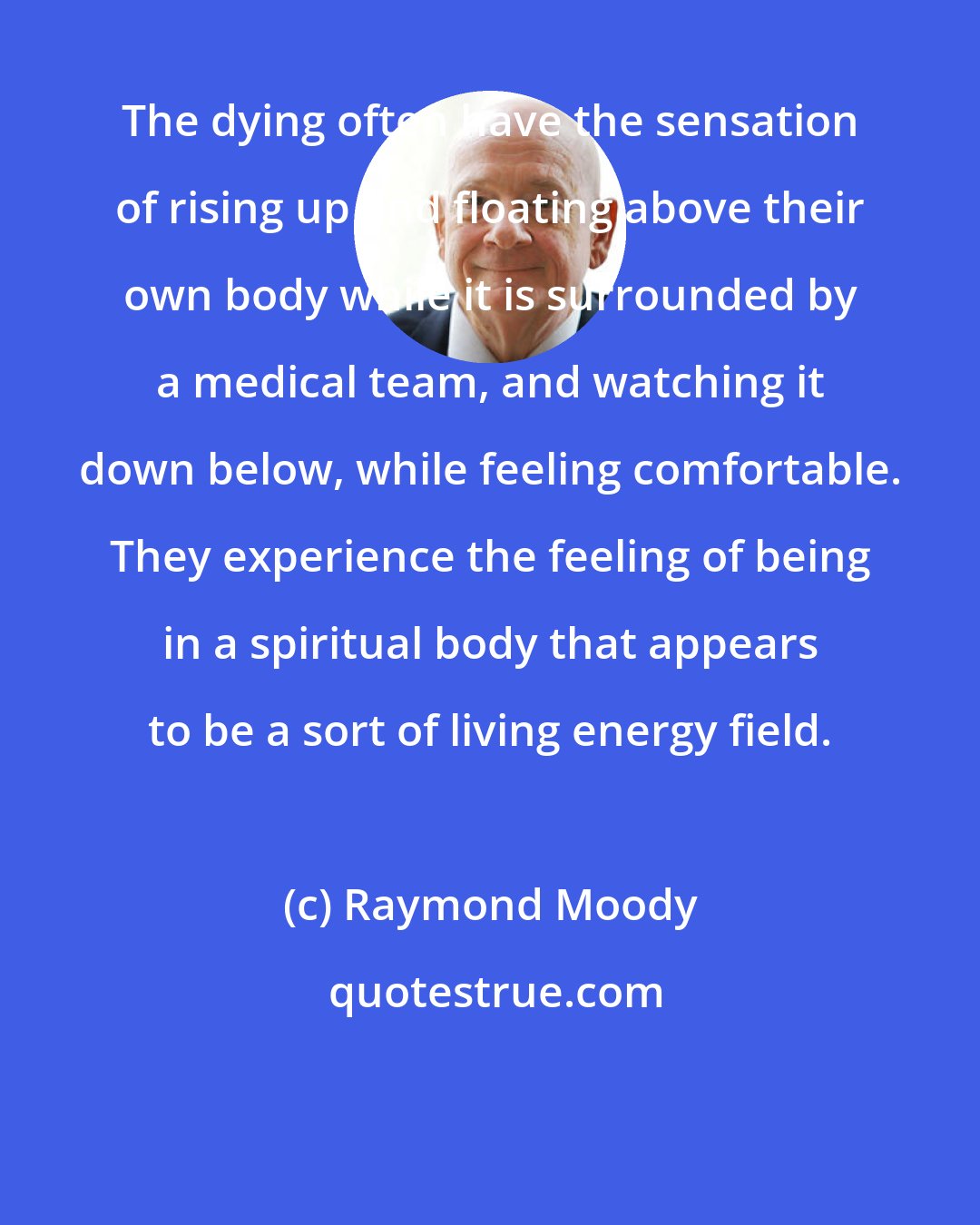 Raymond Moody: The dying often have the sensation of rising up and floating above their own body while it is surrounded by a medical team, and watching it down below, while feeling comfortable. They experience the feeling of being in a spiritual body that appears to be a sort of living energy field.