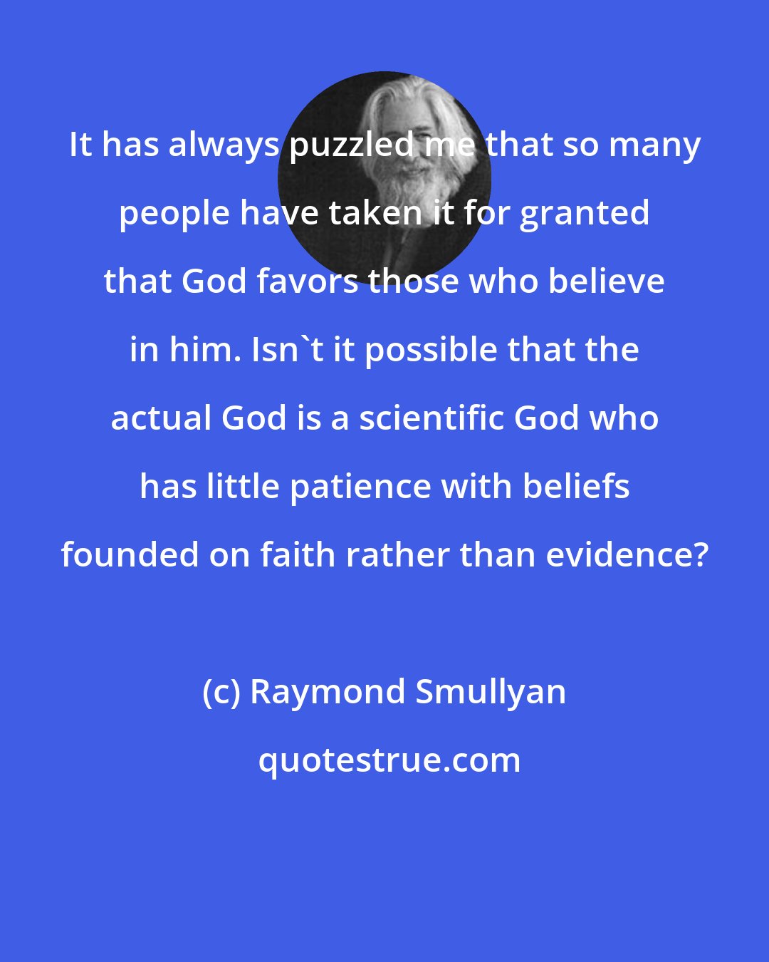 Raymond Smullyan: It has always puzzled me that so many people have taken it for granted that God favors those who believe in him. Isn't it possible that the actual God is a scientific God who has little patience with beliefs founded on faith rather than evidence?