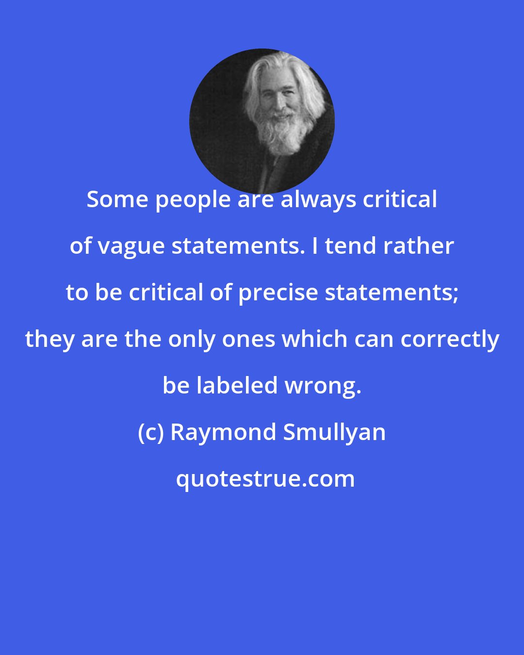 Raymond Smullyan: Some people are always critical of vague statements. I tend rather to be critical of precise statements; they are the only ones which can correctly be labeled wrong.