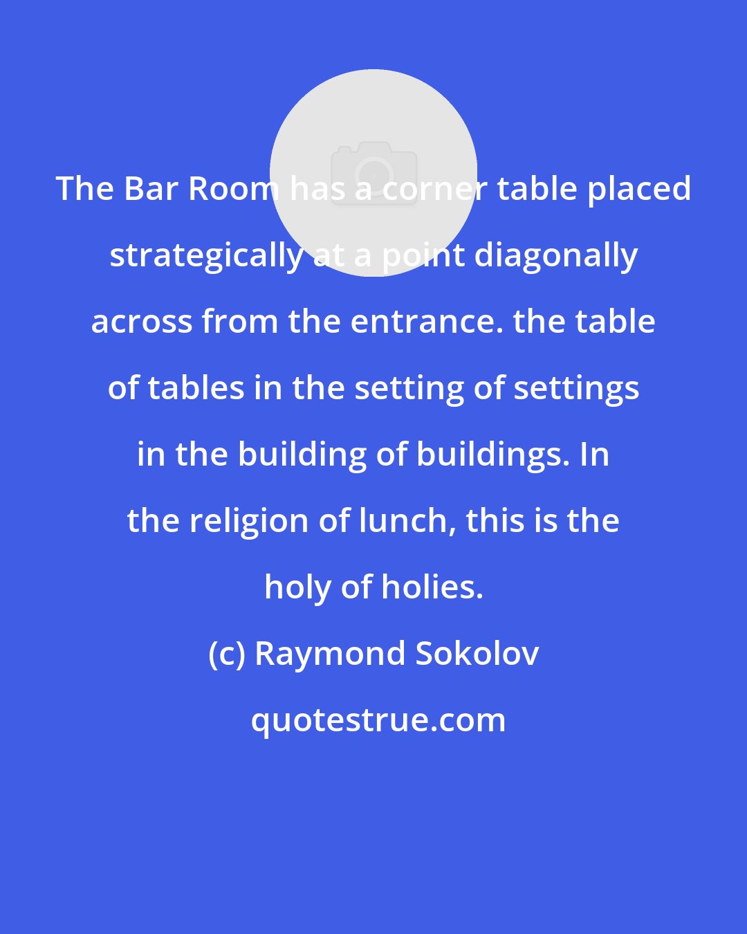 Raymond Sokolov: The Bar Room has a corner table placed strategically at a point diagonally across from the entrance. the table of tables in the setting of settings in the building of buildings. In the religion of lunch, this is the holy of holies.