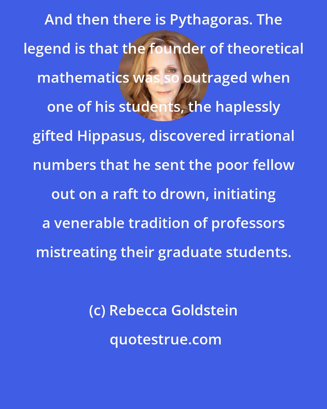 Rebecca Goldstein: And then there is Pythagoras. The legend is that the founder of theoretical mathematics was so outraged when one of his students, the haplessly gifted Hippasus, discovered irrational numbers that he sent the poor fellow out on a raft to drown, initiating a venerable tradition of professors mistreating their graduate students.