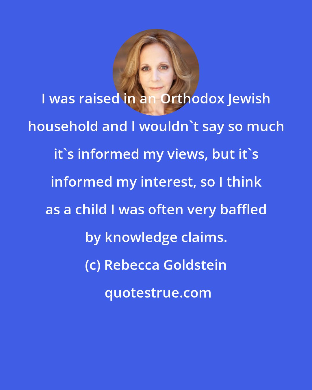 Rebecca Goldstein: I was raised in an Orthodox Jewish household and I wouldn't say so much it's informed my views, but it's informed my interest, so I think as a child I was often very baffled by knowledge claims.