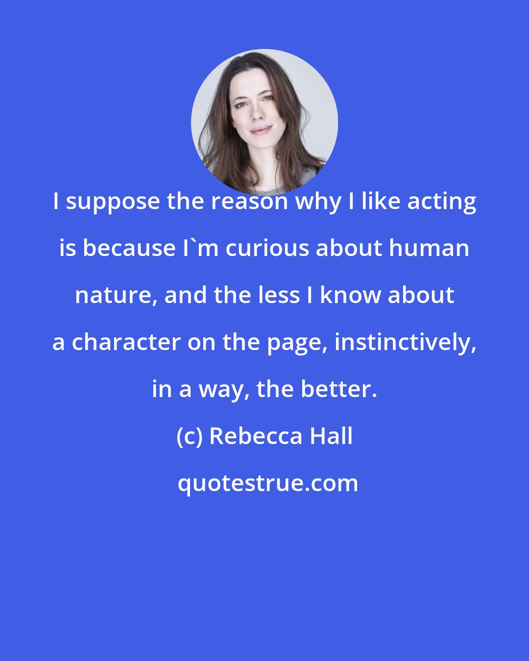 Rebecca Hall: I suppose the reason why I like acting is because I'm curious about human nature, and the less I know about a character on the page, instinctively, in a way, the better.