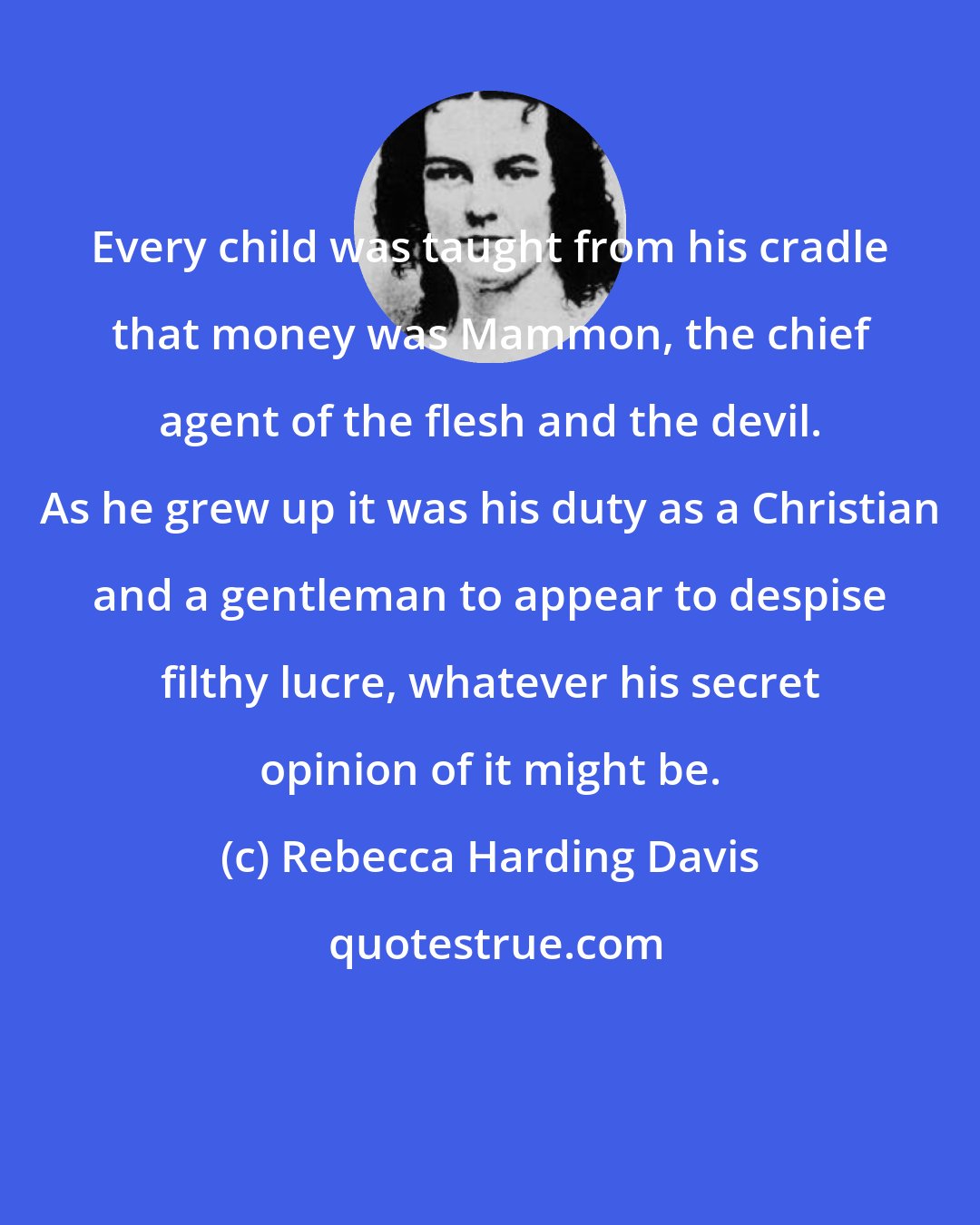 Rebecca Harding Davis: Every child was taught from his cradle that money was Mammon, the chief agent of the flesh and the devil. As he grew up it was his duty as a Christian and a gentleman to appear to despise filthy lucre, whatever his secret opinion of it might be.