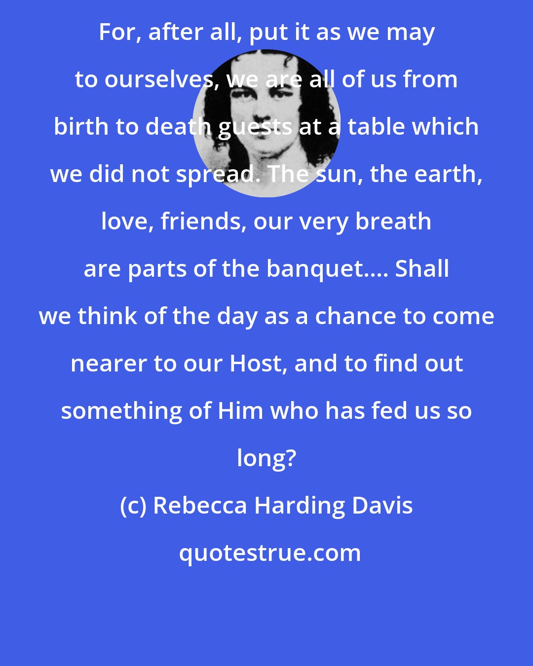 Rebecca Harding Davis: For, after all, put it as we may to ourselves, we are all of us from birth to death guests at a table which we did not spread. The sun, the earth, love, friends, our very breath are parts of the banquet.... Shall we think of the day as a chance to come nearer to our Host, and to find out something of Him who has fed us so long?