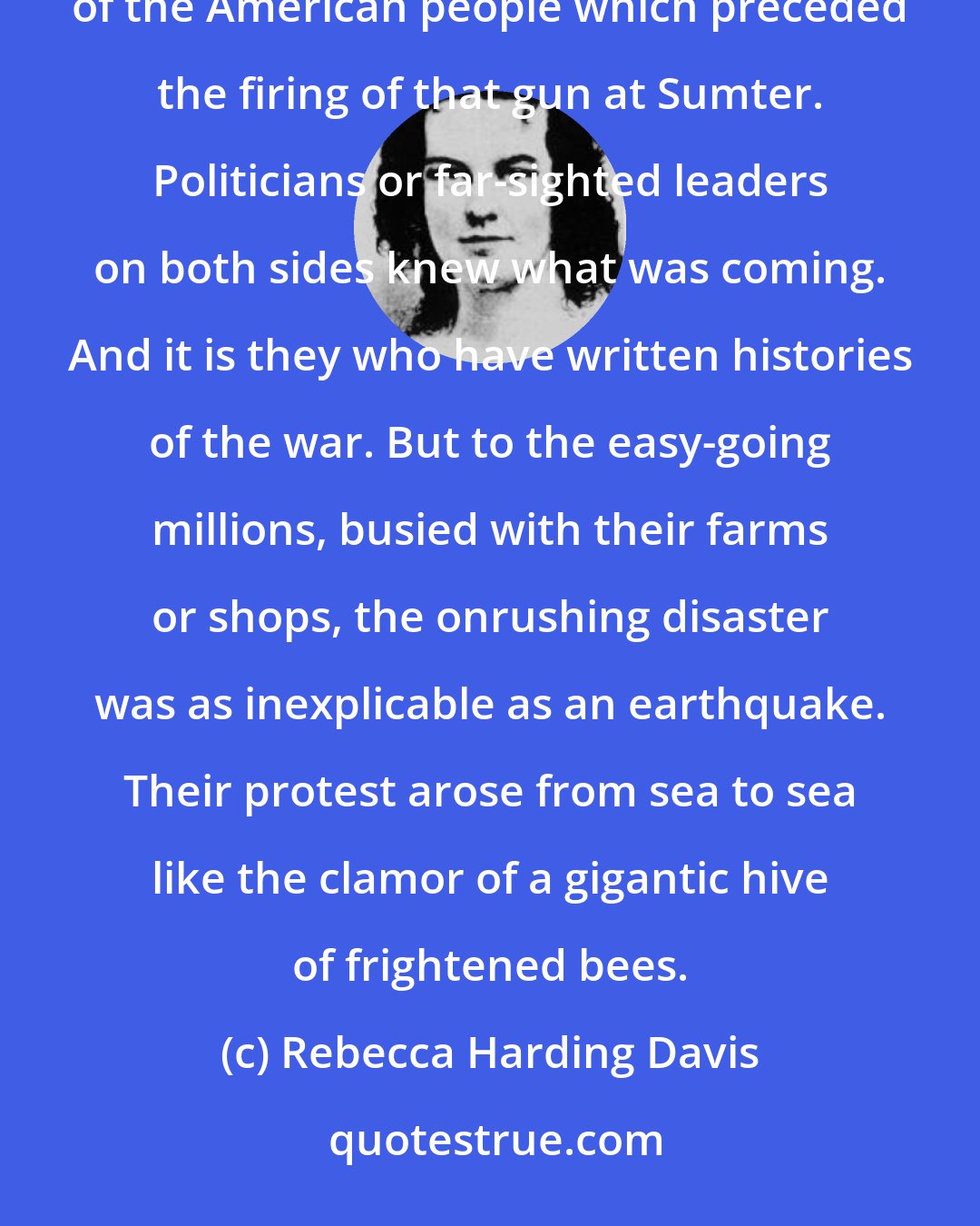 Rebecca Harding Davis: I have never seen an adequate description anywhere of the amazement, the uncomprehending horror of the bulk of the American people which preceded the firing of that gun at Sumter. Politicians or far-sighted leaders on both sides knew what was coming. And it is they who have written histories of the war. But to the easy-going millions, busied with their farms or shops, the onrushing disaster was as inexplicable as an earthquake. Their protest arose from sea to sea like the clamor of a gigantic hive of frightened bees.