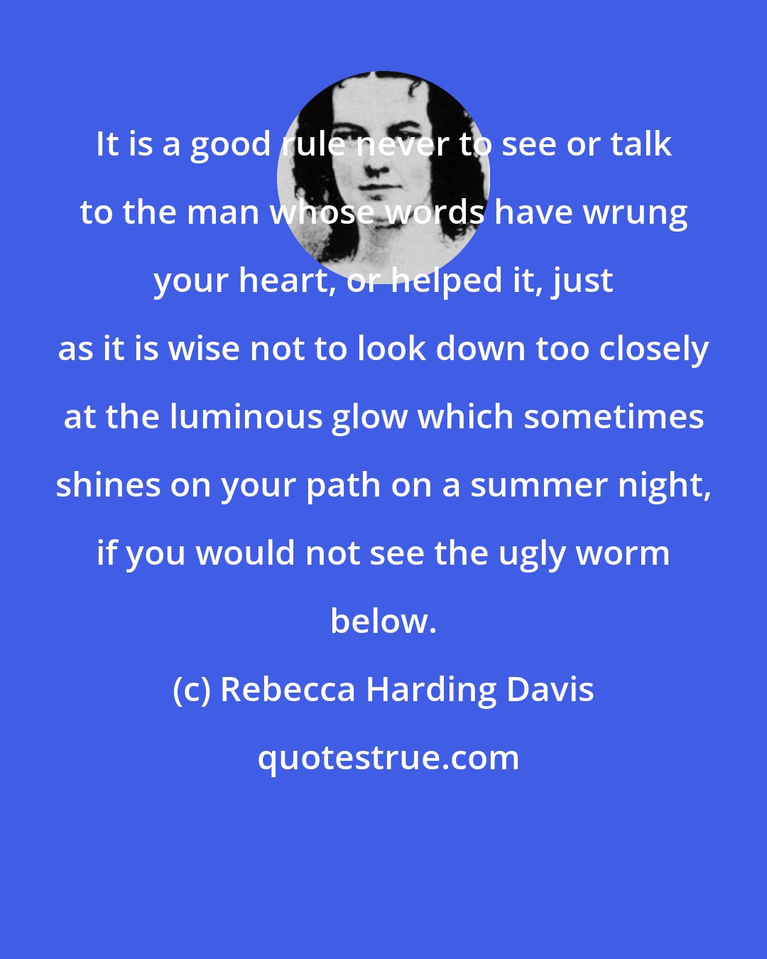 Rebecca Harding Davis: It is a good rule never to see or talk to the man whose words have wrung your heart, or helped it, just as it is wise not to look down too closely at the luminous glow which sometimes shines on your path on a summer night, if you would not see the ugly worm below.