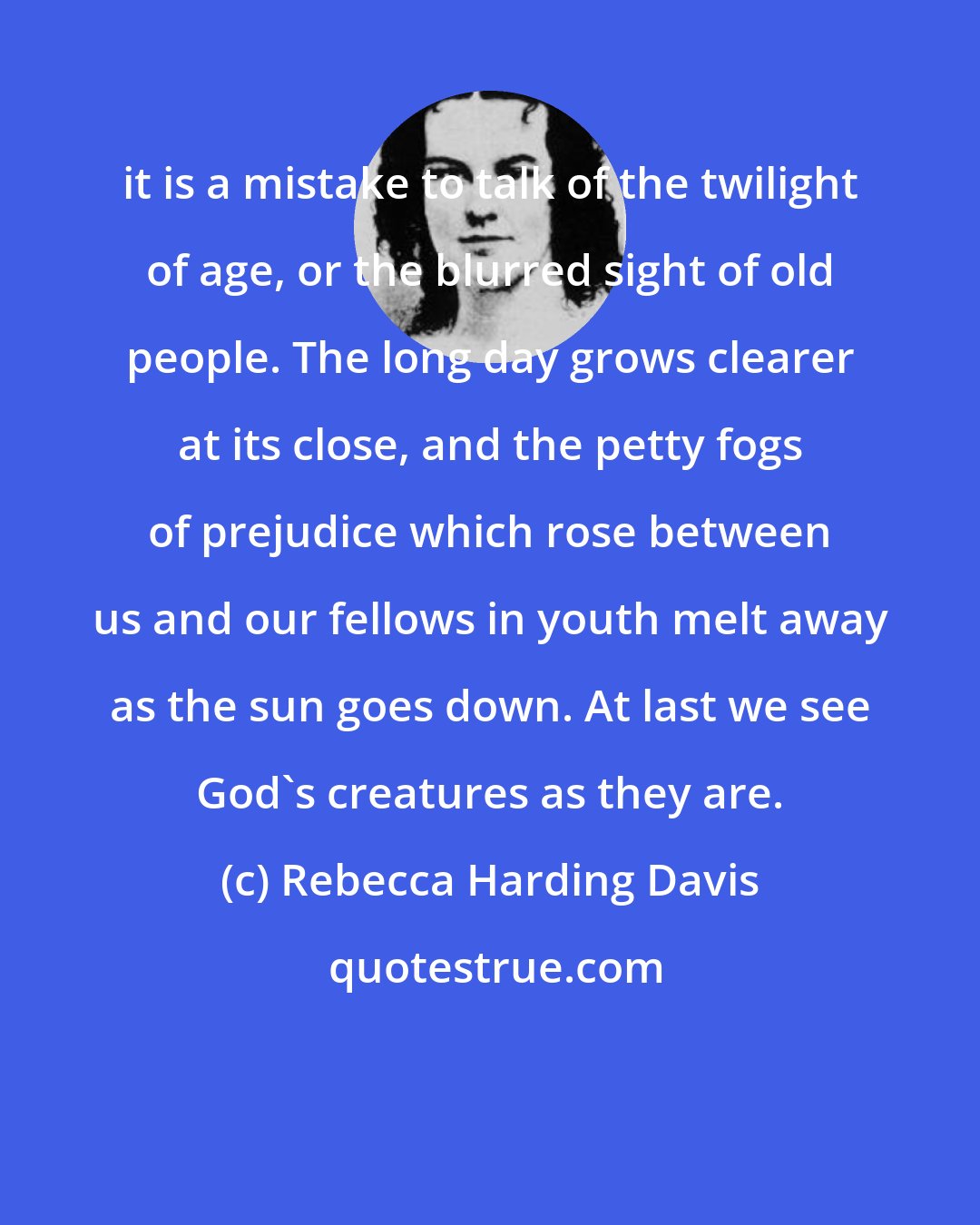 Rebecca Harding Davis: it is a mistake to talk of the twilight of age, or the blurred sight of old people. The long day grows clearer at its close, and the petty fogs of prejudice which rose between us and our fellows in youth melt away as the sun goes down. At last we see God's creatures as they are.