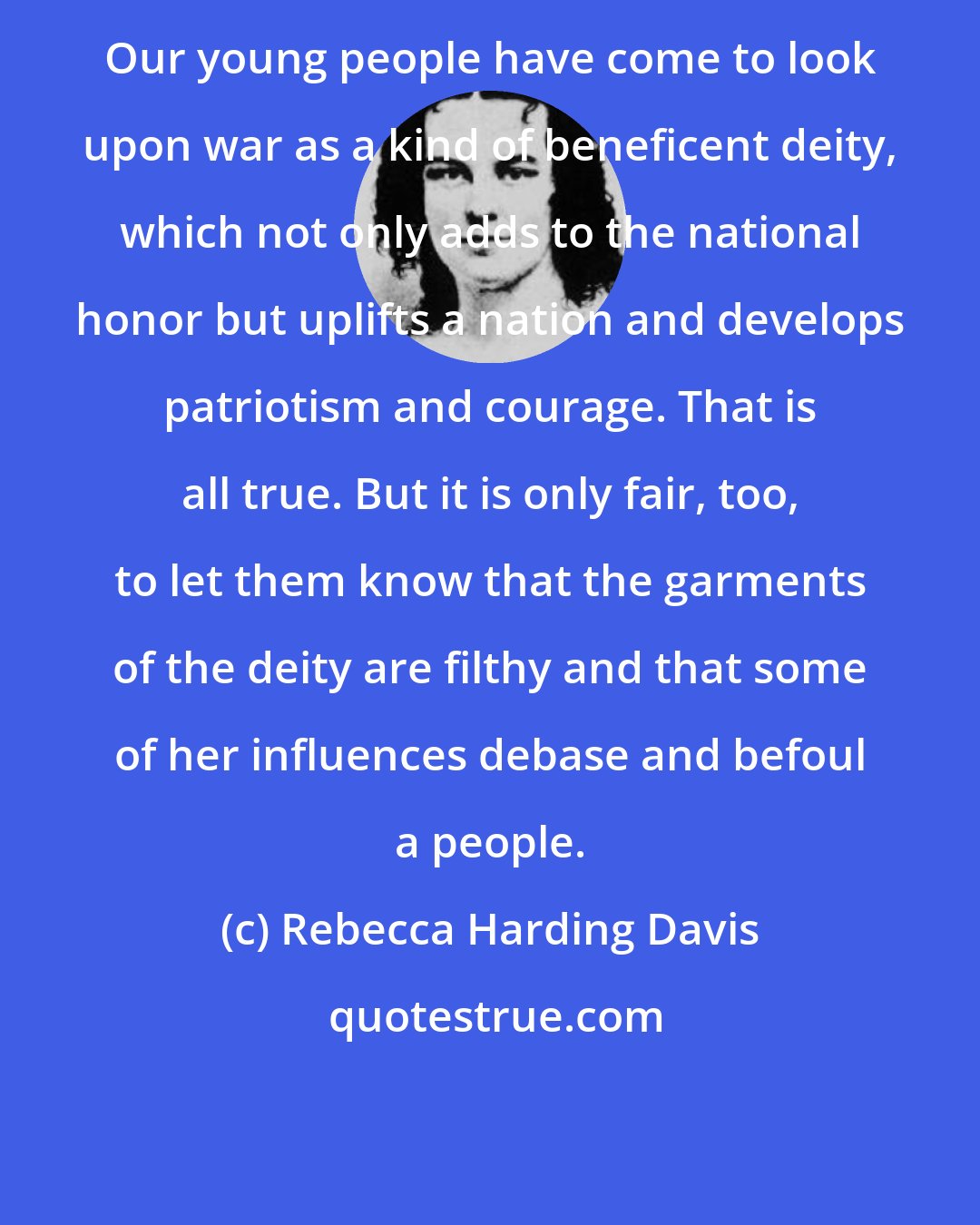 Rebecca Harding Davis: Our young people have come to look upon war as a kind of beneficent deity, which not only adds to the national honor but uplifts a nation and develops patriotism and courage. That is all true. But it is only fair, too, to let them know that the garments of the deity are filthy and that some of her influences debase and befoul a people.