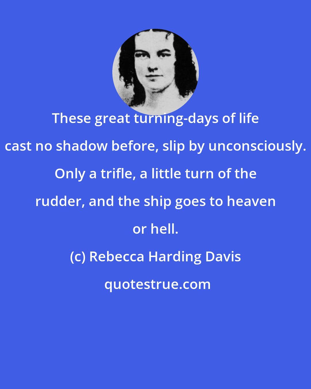 Rebecca Harding Davis: These great turning-days of life cast no shadow before, slip by unconsciously. Only a trifle, a little turn of the rudder, and the ship goes to heaven or hell.