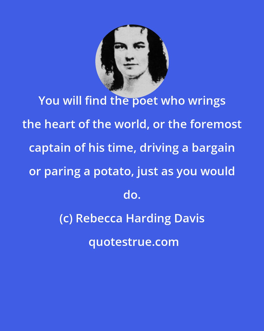 Rebecca Harding Davis: You will find the poet who wrings the heart of the world, or the foremost captain of his time, driving a bargain or paring a potato, just as you would do.