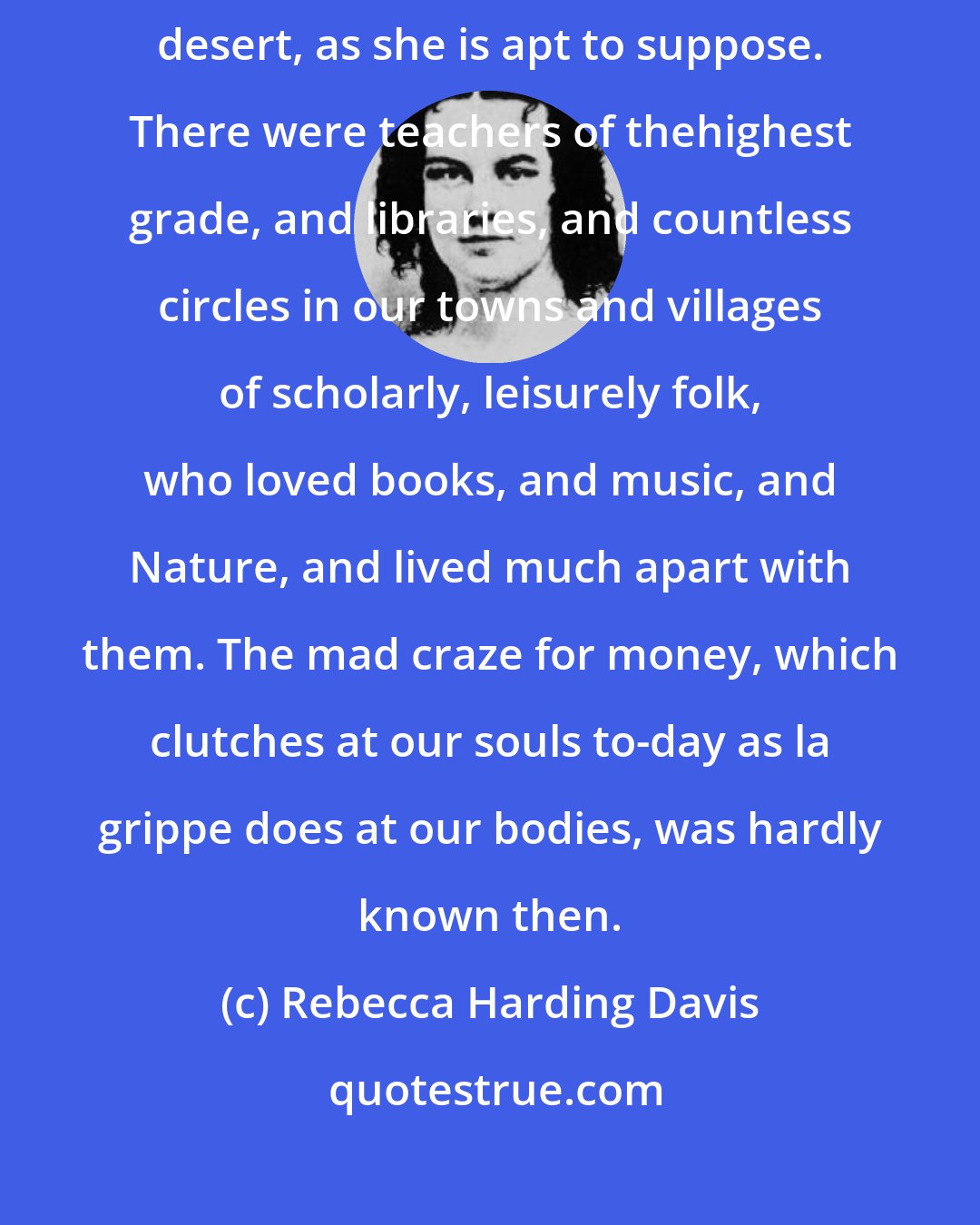 Rebecca Harding Davis: Before the birth of the New Woman the country was not an intellectual desert, as she is apt to suppose. There were teachers of thehighest grade, and libraries, and countless circles in our towns and villages of scholarly, leisurely folk, who loved books, and music, and Nature, and lived much apart with them. The mad craze for money, which clutches at our souls to-day as la grippe does at our bodies, was hardly known then.