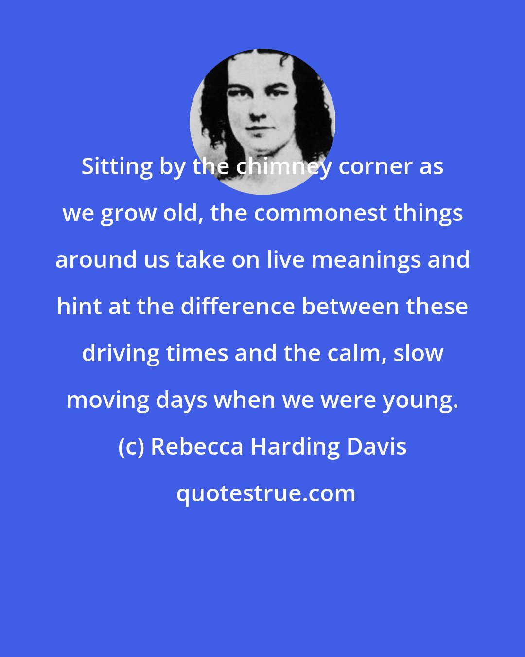 Rebecca Harding Davis: Sitting by the chimney corner as we grow old, the commonest things around us take on live meanings and hint at the difference between these driving times and the calm, slow moving days when we were young.