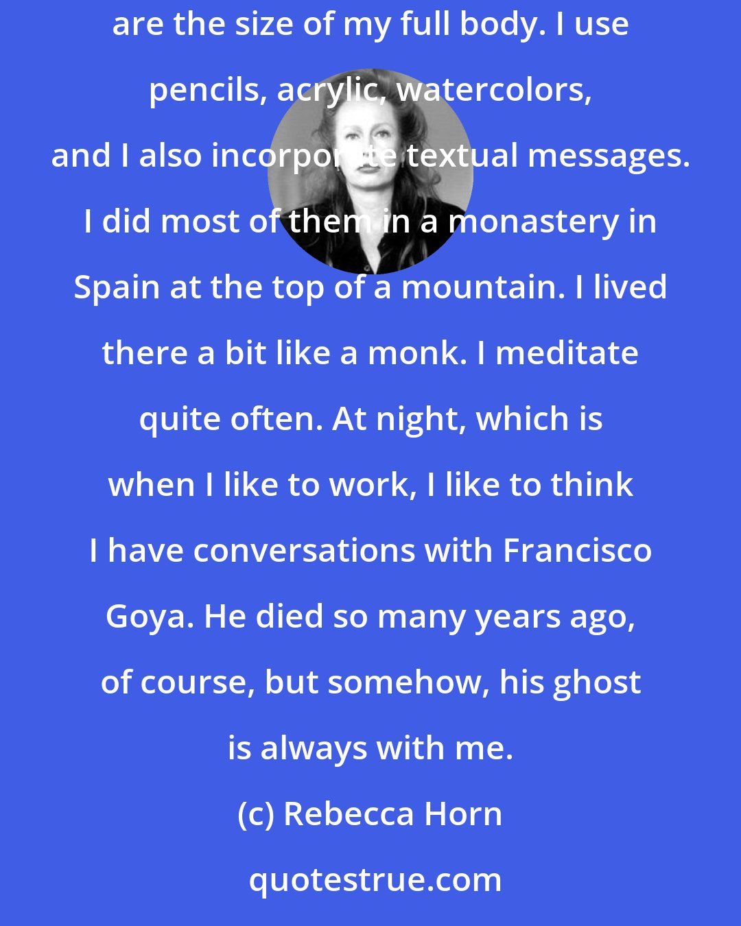 Rebecca Horn: I always did drawings. Then, few years ago, I started working with large-scale paper. It's an extension of performance, because the pieces are the size of my full body. I use pencils, acrylic, watercolors, and I also incorporate textual messages. I did most of them in a monastery in Spain at the top of a mountain. I lived there a bit like a monk. I meditate quite often. At night, which is when I like to work, I like to think I have conversations with Francisco Goya. He died so many years ago, of course, but somehow, his ghost is always with me.