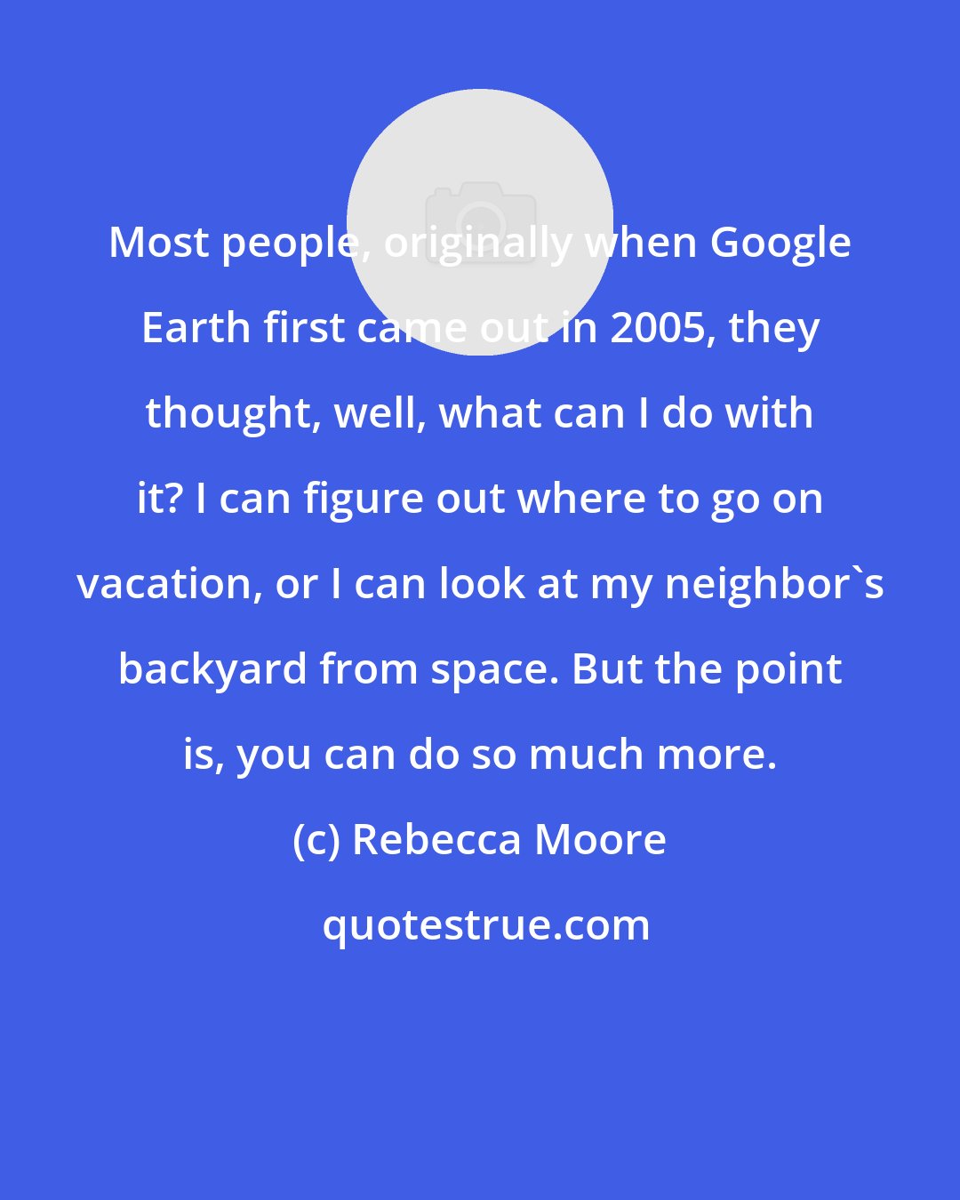 Rebecca Moore: Most people, originally when Google Earth first came out in 2005, they thought, well, what can I do with it? I can figure out where to go on vacation, or I can look at my neighbor's backyard from space. But the point is, you can do so much more.