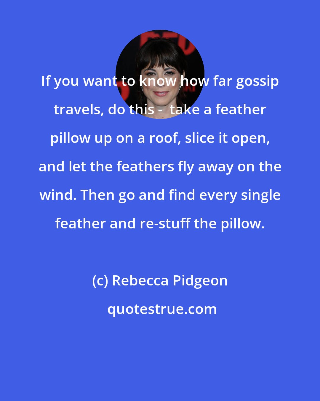 Rebecca Pidgeon: If you want to know how far gossip travels, do this -  take a feather pillow up on a roof, slice it open, and let the feathers fly away on the wind. Then go and find every single feather and re-stuff the pillow.