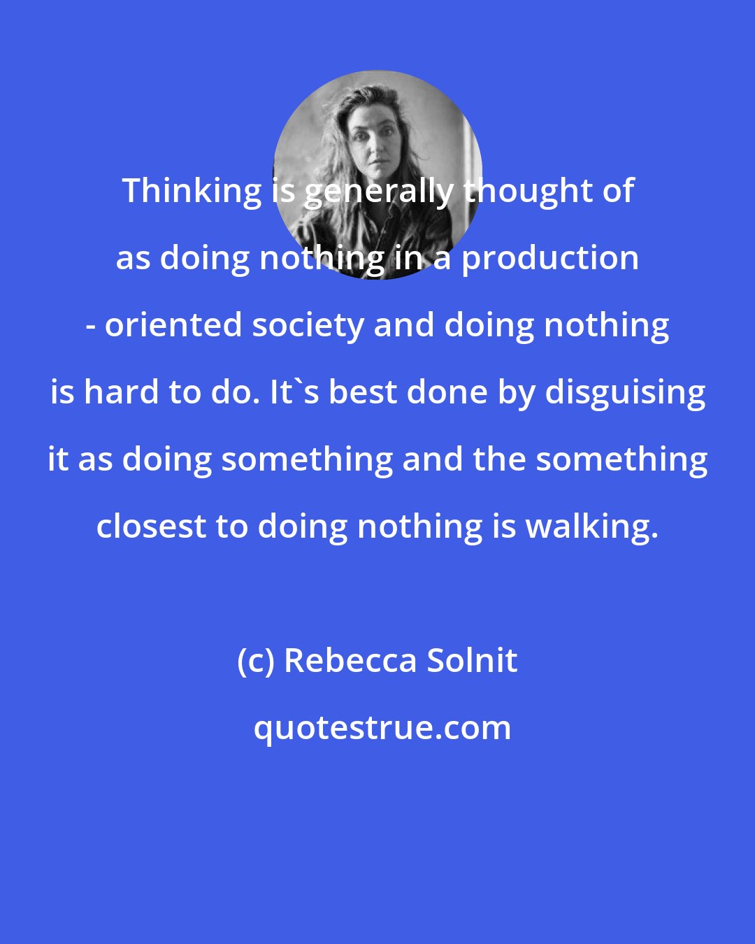 Rebecca Solnit: Thinking is generally thought of as doing nothing in a production - oriented society and doing nothing is hard to do. It's best done by disguising it as doing something and the something closest to doing nothing is walking.