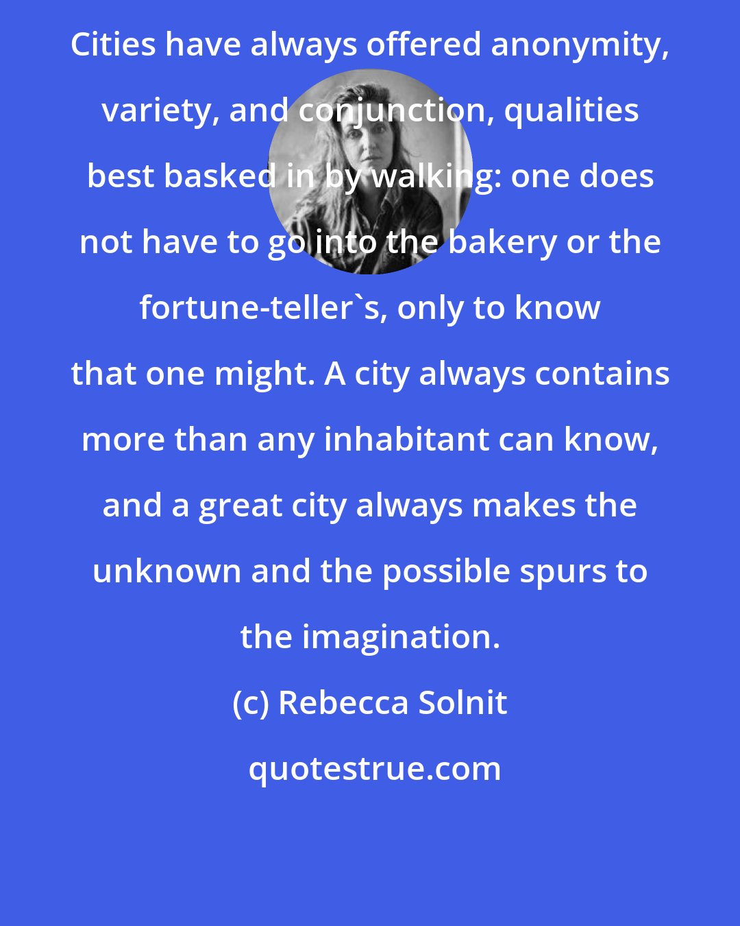 Rebecca Solnit: Cities have always offered anonymity, variety, and conjunction, qualities best basked in by walking: one does not have to go into the bakery or the fortune-teller's, only to know that one might. A city always contains more than any inhabitant can know, and a great city always makes the unknown and the possible spurs to the imagination.