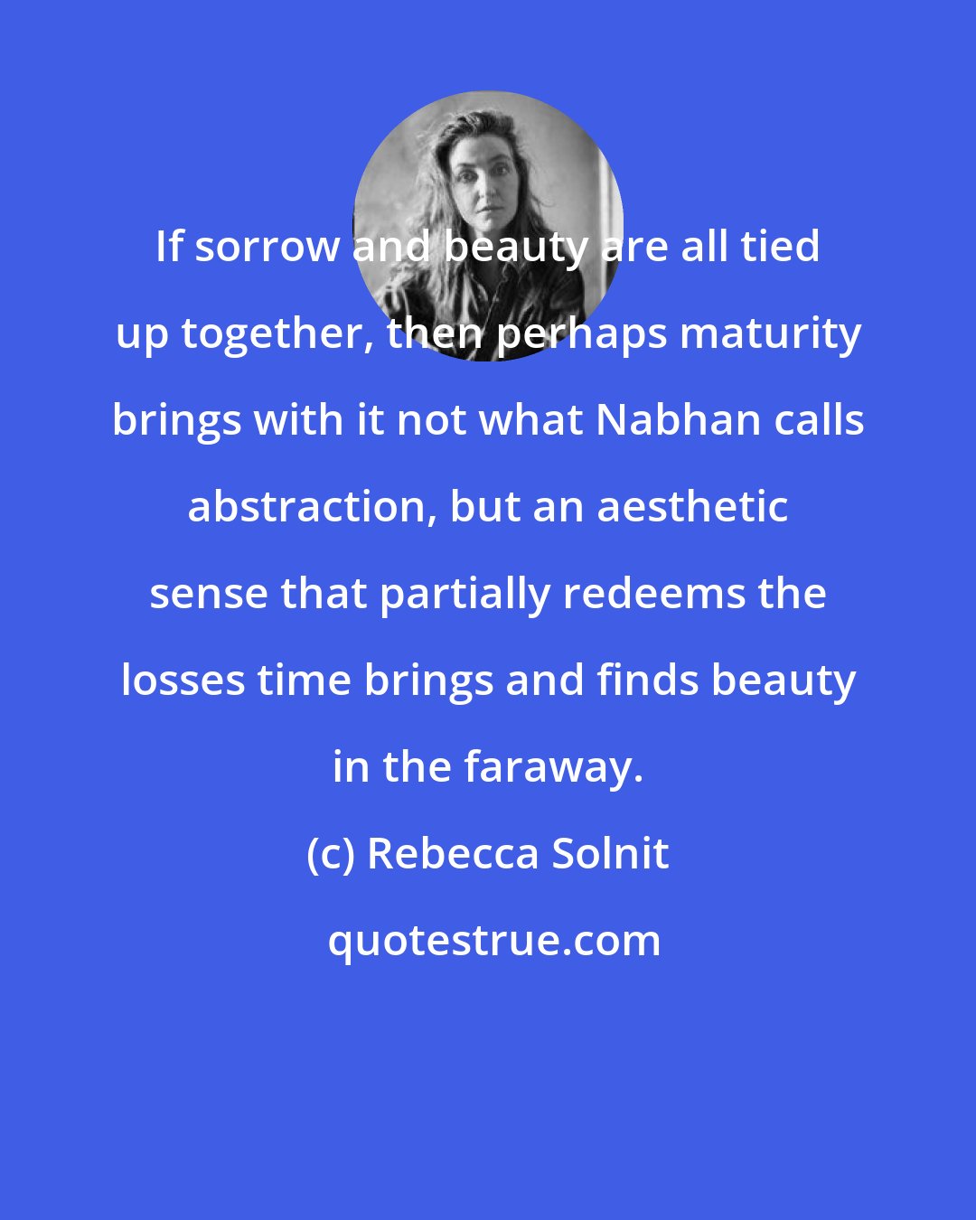Rebecca Solnit: If sorrow and beauty are all tied up together, then perhaps maturity brings with it not what Nabhan calls abstraction, but an aesthetic sense that partially redeems the losses time brings and finds beauty in the faraway.