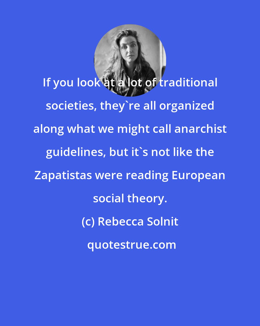 Rebecca Solnit: If you look at a lot of traditional societies, they're all organized along what we might call anarchist guidelines, but it's not like the Zapatistas were reading European social theory.