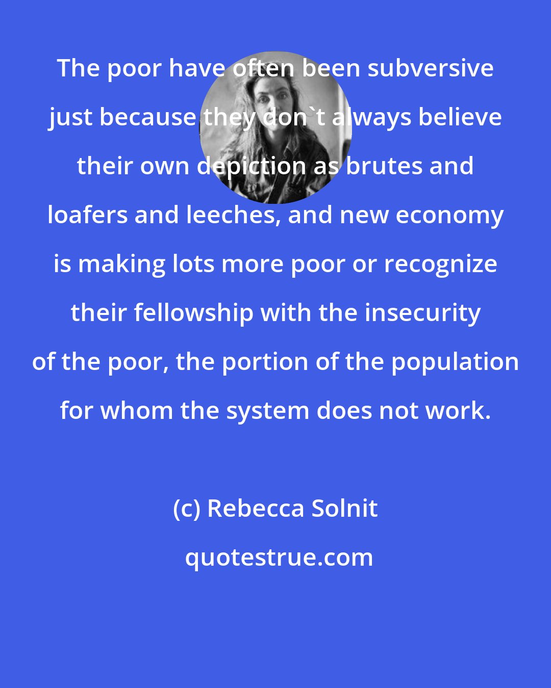 Rebecca Solnit: The poor have often been subversive just because they don't always believe their own depiction as brutes and loafers and leeches, and new economy is making lots more poor or recognize their fellowship with the insecurity of the poor, the portion of the population for whom the system does not work.