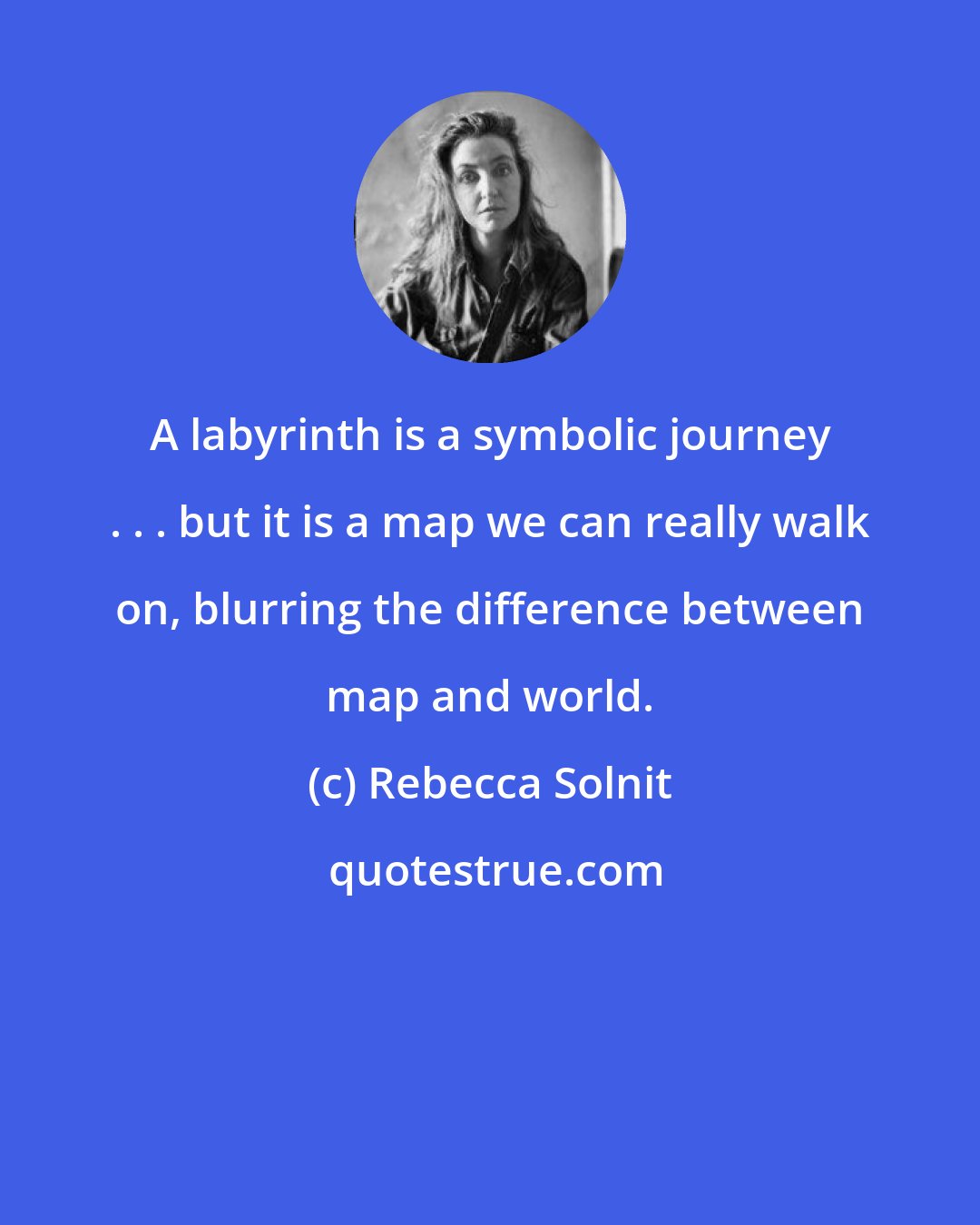 Rebecca Solnit: A labyrinth is a symbolic journey . . . but it is a map we can really walk on, blurring the difference between map and world.
