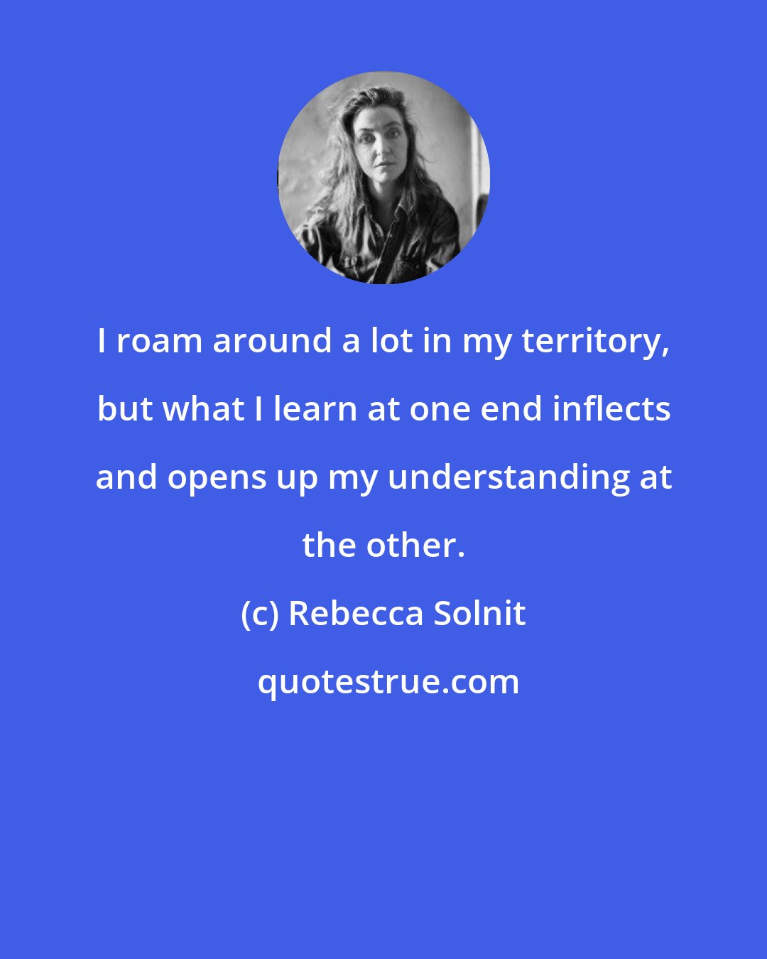 Rebecca Solnit: I roam around a lot in my territory, but what I learn at one end inflects and opens up my understanding at the other.