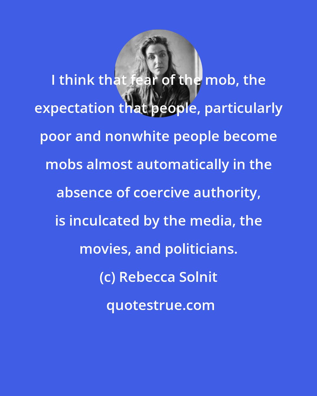 Rebecca Solnit: I think that fear of the mob, the expectation that people, particularly poor and nonwhite people become mobs almost automatically in the absence of coercive authority, is inculcated by the media, the movies, and politicians.