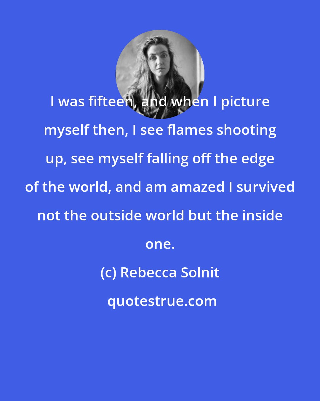 Rebecca Solnit: I was fifteen, and when I picture myself then, I see flames shooting up, see myself falling off the edge of the world, and am amazed I survived not the outside world but the inside one.