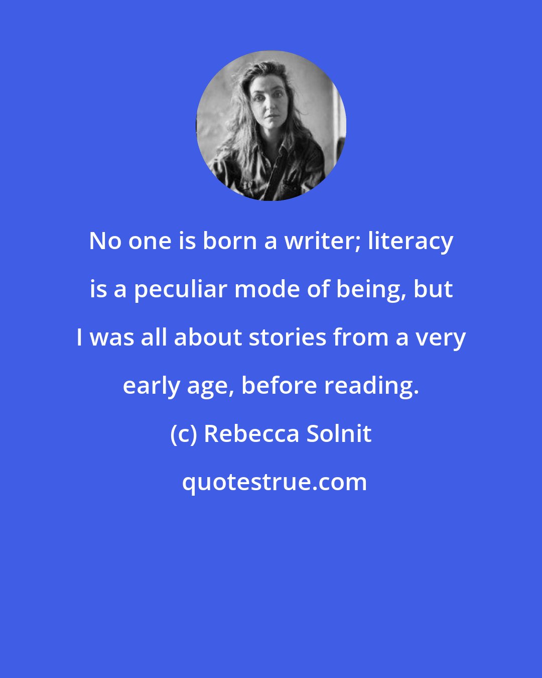 Rebecca Solnit: No one is born a writer; literacy is a peculiar mode of being, but I was all about stories from a very early age, before reading.