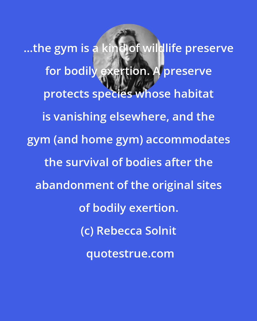 Rebecca Solnit: ...the gym is a kind of wildlife preserve for bodily exertion. A preserve protects species whose habitat is vanishing elsewhere, and the gym (and home gym) accommodates the survival of bodies after the abandonment of the original sites of bodily exertion.