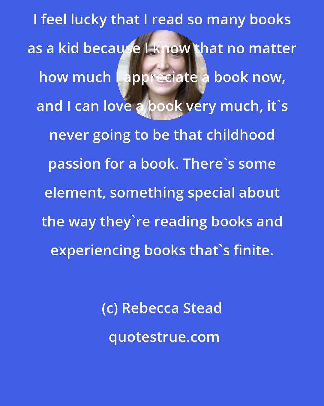 Rebecca Stead: I feel lucky that I read so many books as a kid because I know that no matter how much I appreciate a book now, and I can love a book very much, it's never going to be that childhood passion for a book. There's some element, something special about the way they're reading books and experiencing books that's finite.