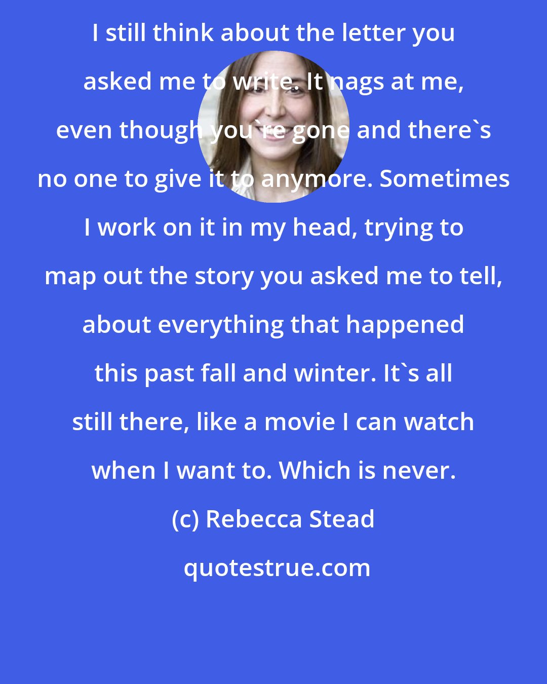 Rebecca Stead: I still think about the letter you asked me to write. It nags at me, even though you're gone and there's no one to give it to anymore. Sometimes I work on it in my head, trying to map out the story you asked me to tell, about everything that happened this past fall and winter. It's all still there, like a movie I can watch when I want to. Which is never.