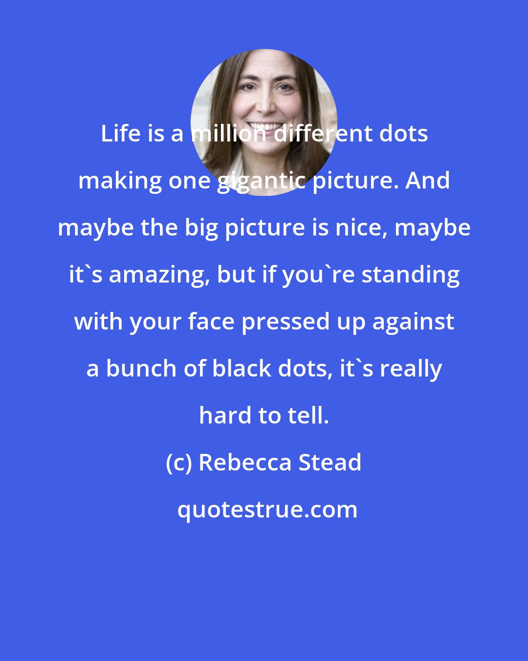 Rebecca Stead: Life is a million different dots making one gigantic picture. And maybe the big picture is nice, maybe it's amazing, but if you're standing with your face pressed up against a bunch of black dots, it's really hard to tell.