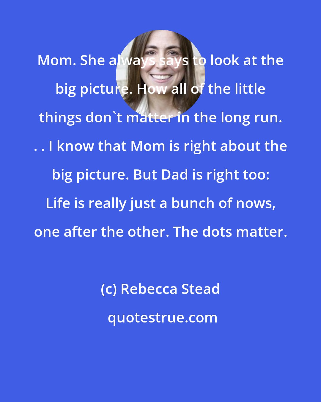 Rebecca Stead: Mom. She always says to look at the big picture. How all of the little things don't matter in the long run. . . I know that Mom is right about the big picture. But Dad is right too: Life is really just a bunch of nows, one after the other. The dots matter.