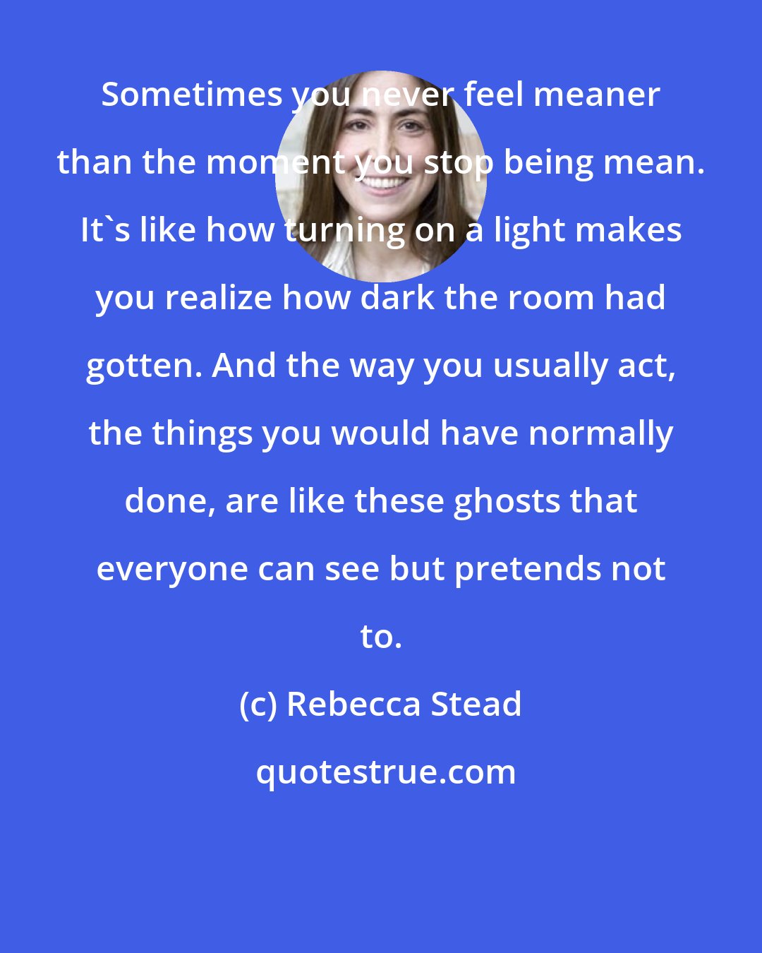 Rebecca Stead: Sometimes you never feel meaner than the moment you stop being mean. It's like how turning on a light makes you realize how dark the room had gotten. And the way you usually act, the things you would have normally done, are like these ghosts that everyone can see but pretends not to.