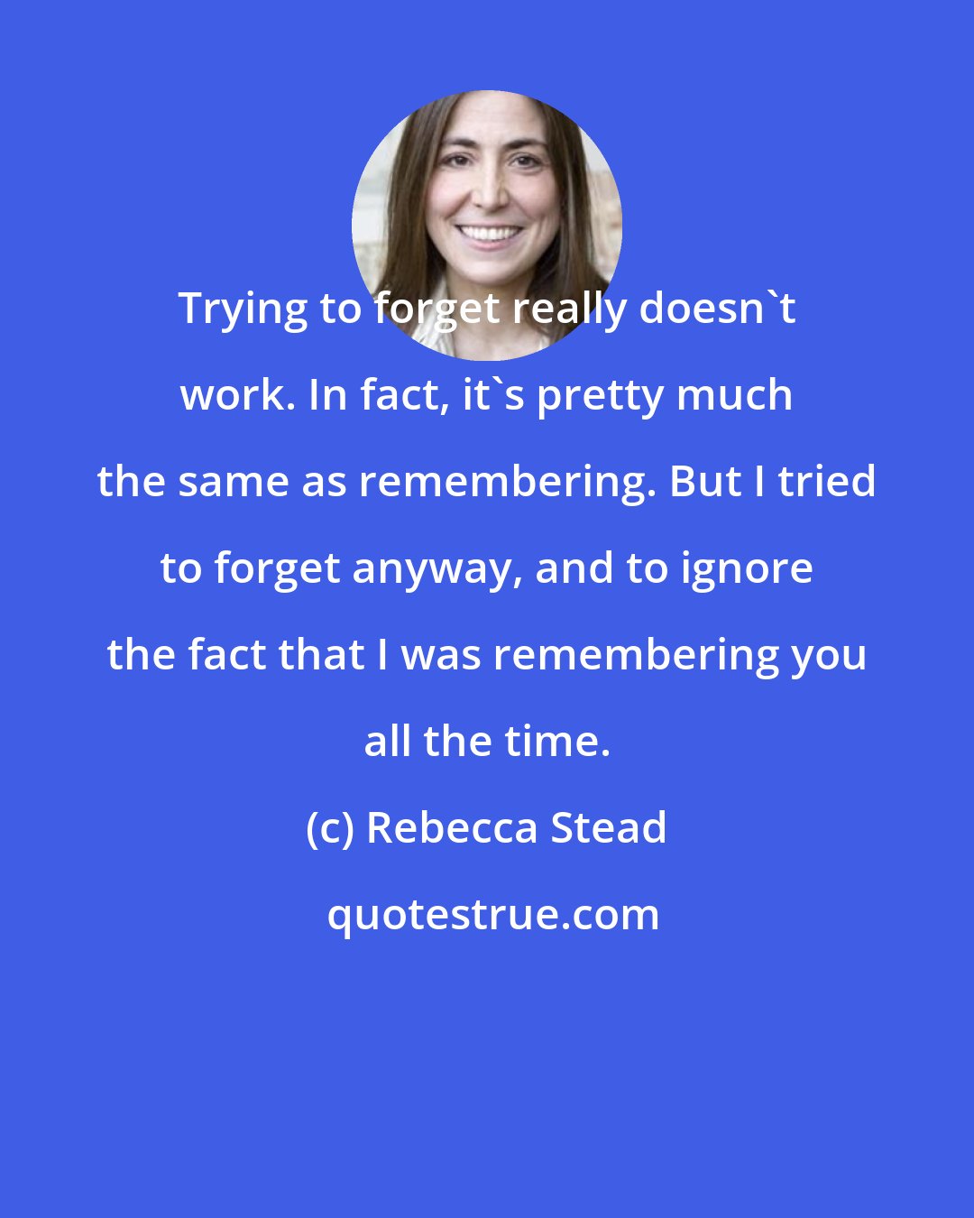 Rebecca Stead: Trying to forget really doesn't work. In fact, it's pretty much the same as remembering. But I tried to forget anyway, and to ignore the fact that I was remembering you all the time.