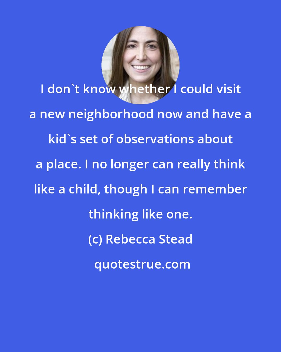 Rebecca Stead: I don't know whether I could visit a new neighborhood now and have a kid's set of observations about a place. I no longer can really think like a child, though I can remember thinking like one.