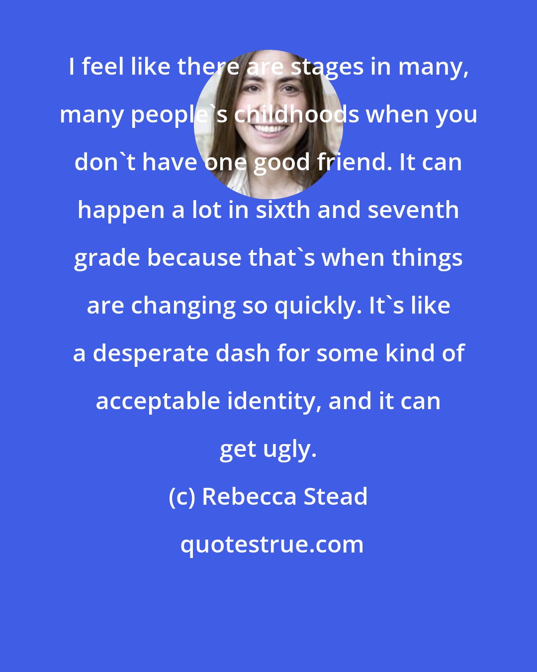 Rebecca Stead: I feel like there are stages in many, many people's childhoods when you don't have one good friend. It can happen a lot in sixth and seventh grade because that's when things are changing so quickly. It's like a desperate dash for some kind of acceptable identity, and it can get ugly.