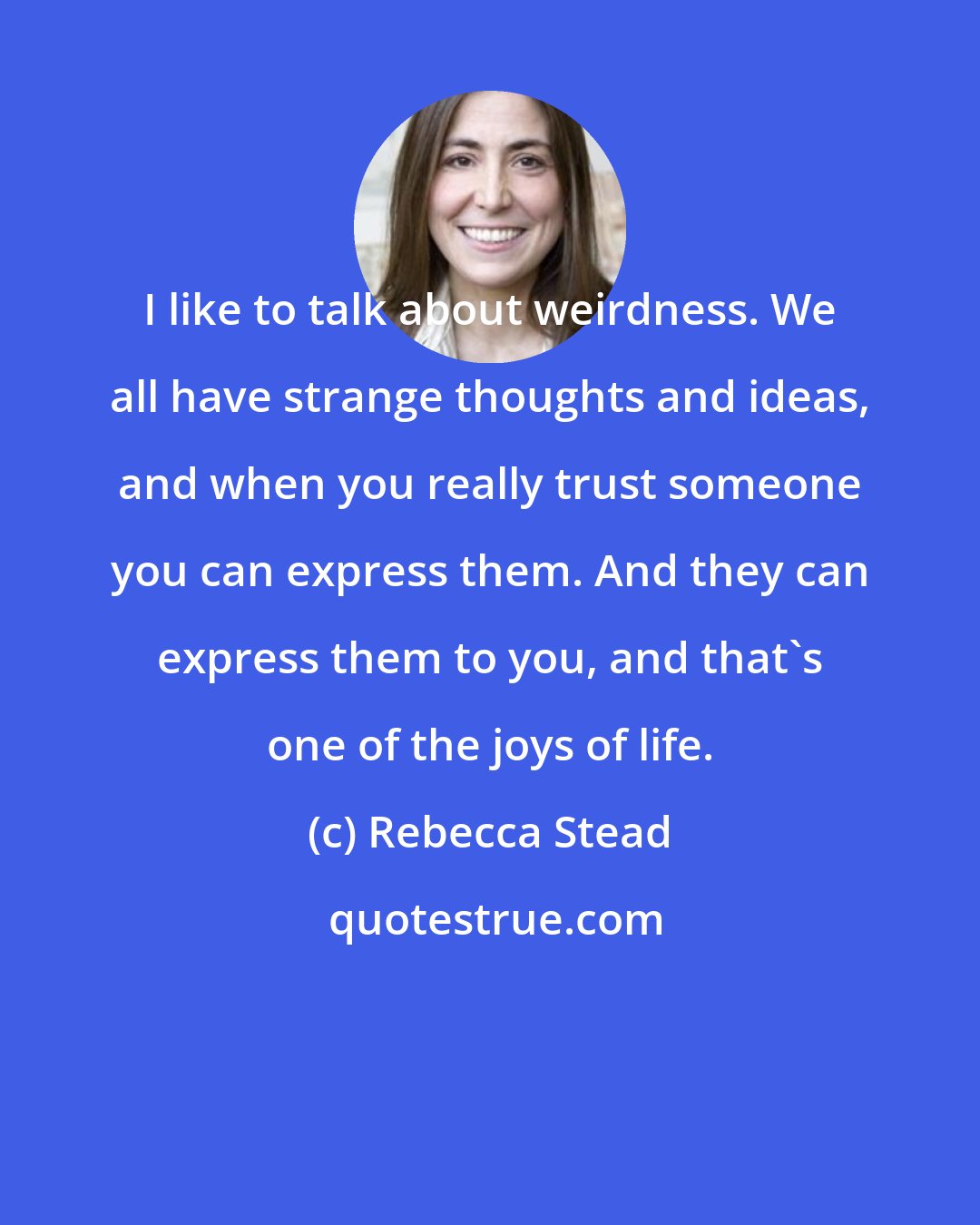 Rebecca Stead: I like to talk about weirdness. We all have strange thoughts and ideas, and when you really trust someone you can express them. And they can express them to you, and that's one of the joys of life.