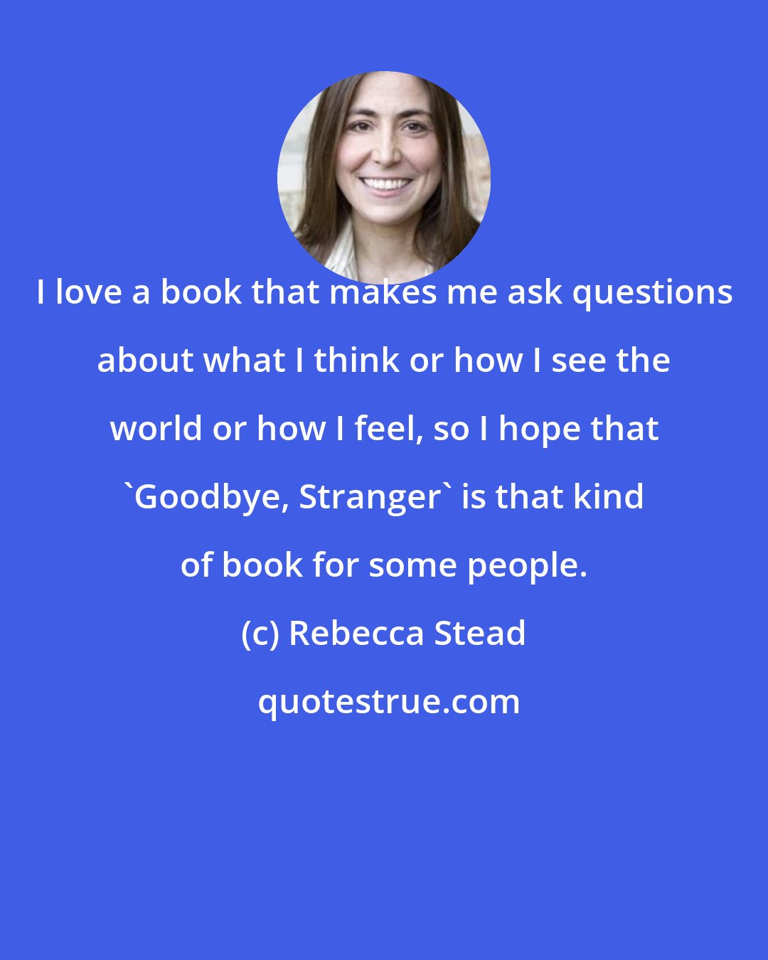 Rebecca Stead: I love a book that makes me ask questions about what I think or how I see the world or how I feel, so I hope that 'Goodbye, Stranger' is that kind of book for some people.