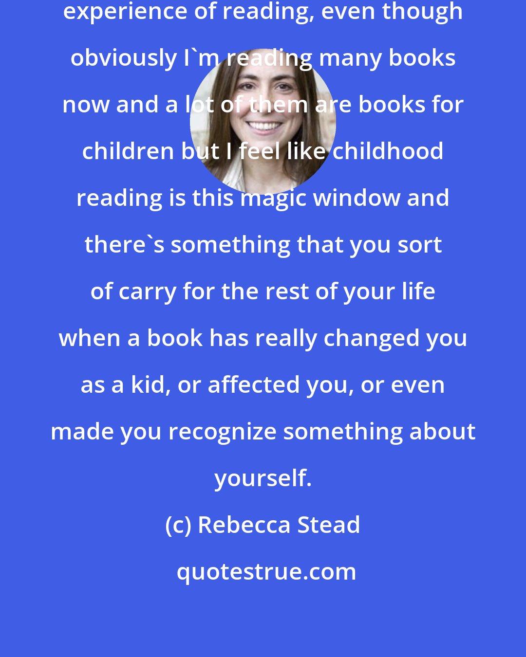 Rebecca Stead: I think I'm still fed by my childhood experience of reading, even though obviously I'm reading many books now and a lot of them are books for children but I feel like childhood reading is this magic window and there's something that you sort of carry for the rest of your life when a book has really changed you as a kid, or affected you, or even made you recognize something about yourself.