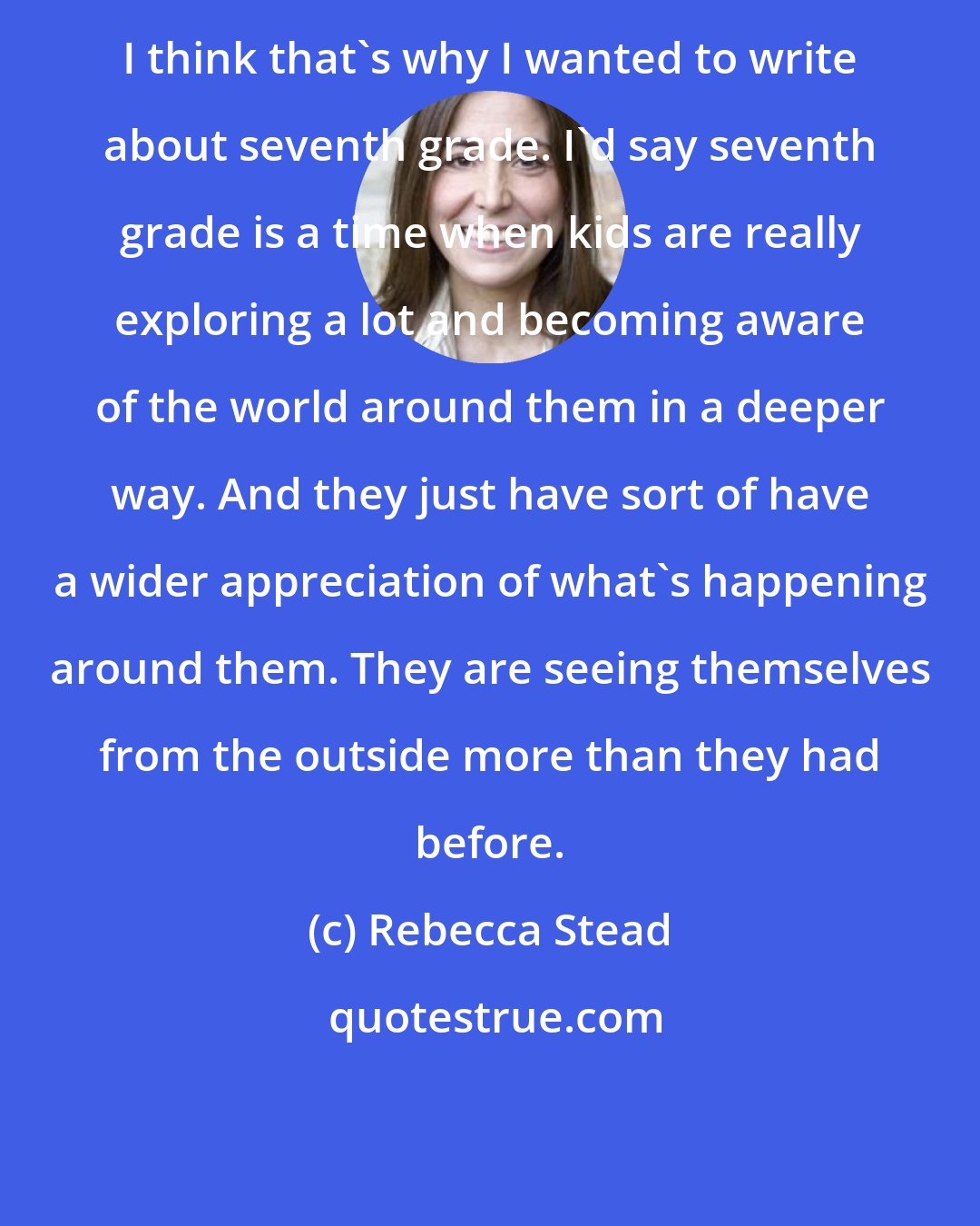 Rebecca Stead: I think that's why I wanted to write about seventh grade. I'd say seventh grade is a time when kids are really exploring a lot and becoming aware of the world around them in a deeper way. And they just have sort of have a wider appreciation of what's happening around them. They are seeing themselves from the outside more than they had before.