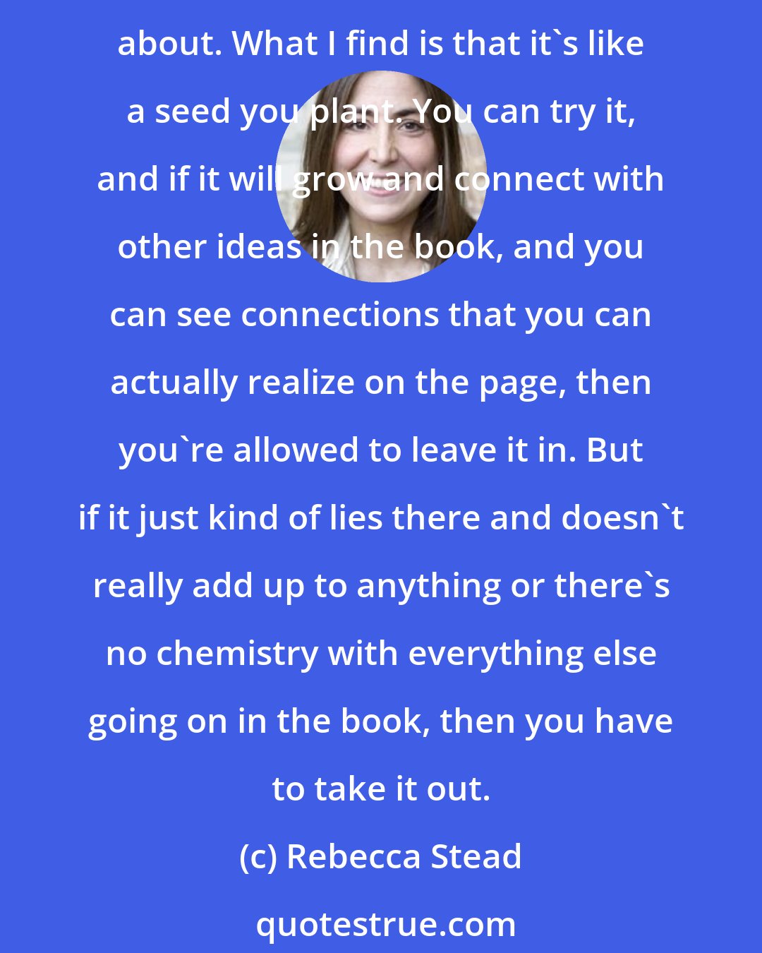 Rebecca Stead: There's a great temptation to throw things in, as you put it, that you think are neat, or that you have a very clear, specific memory of and think you could do a good job writing about. What I find is that it's like a seed you plant. You can try it, and if it will grow and connect with other ideas in the book, and you can see connections that you can actually realize on the page, then you're allowed to leave it in. But if it just kind of lies there and doesn't really add up to anything or there's no chemistry with everything else going on in the book, then you have to take it out.