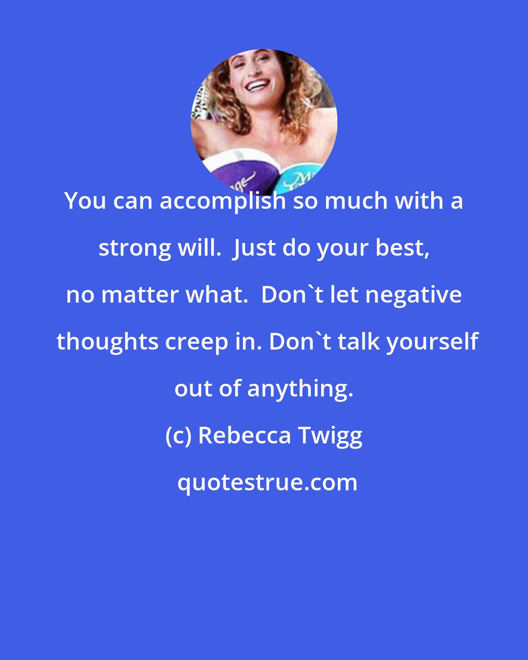 Rebecca Twigg: You can accomplish so much with a strong will.  Just do your best, no matter what.  Don't let negative  thoughts creep in. Don't talk yourself out of anything.