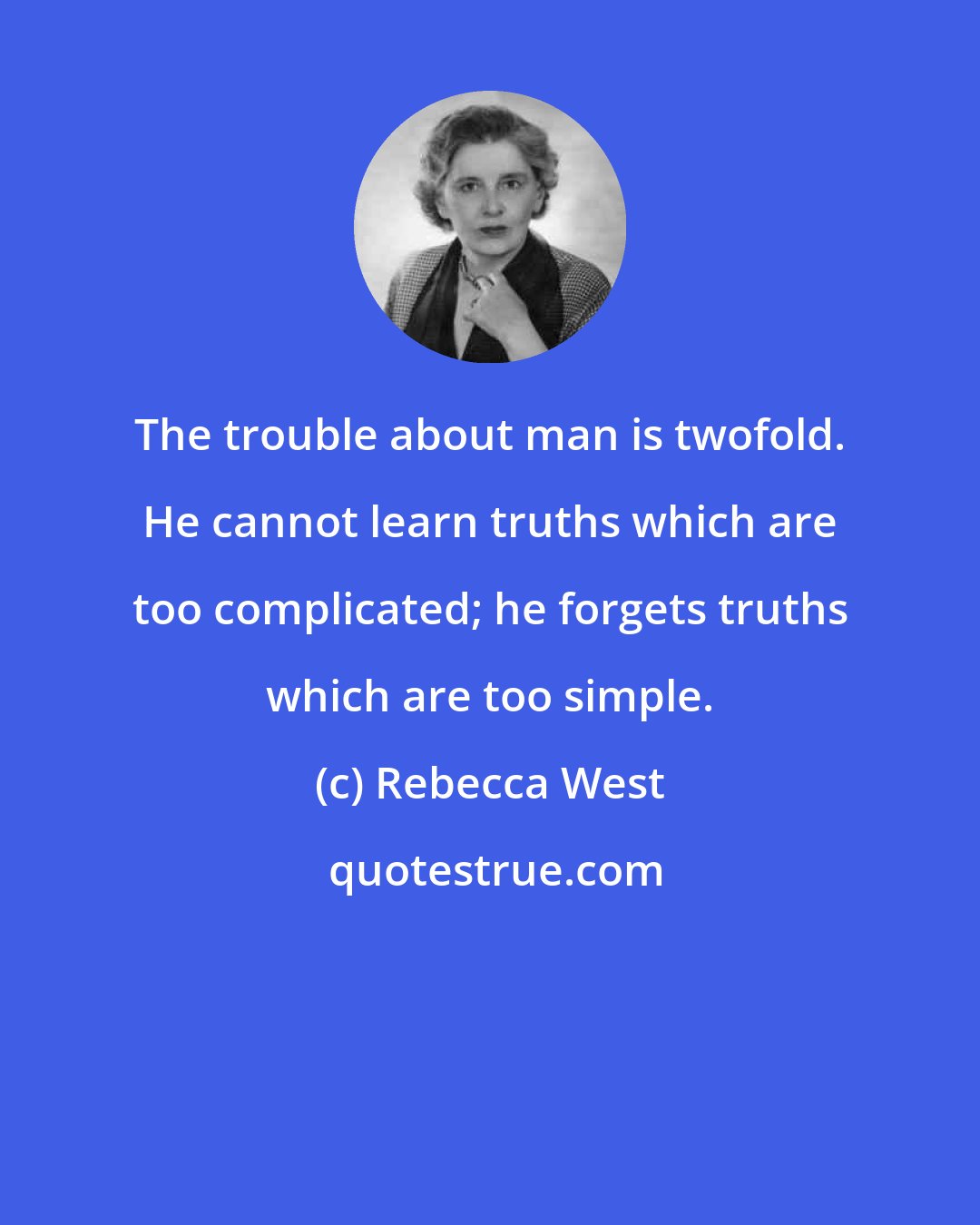 Rebecca West: The trouble about man is twofold. He cannot learn truths which are too complicated; he forgets truths which are too simple.