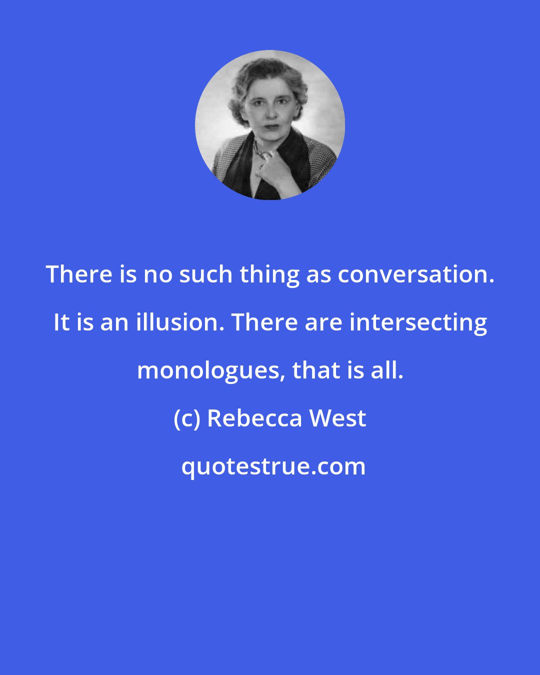 Rebecca West: There is no such thing as conversation. It is an illusion. There are intersecting monologues, that is all.