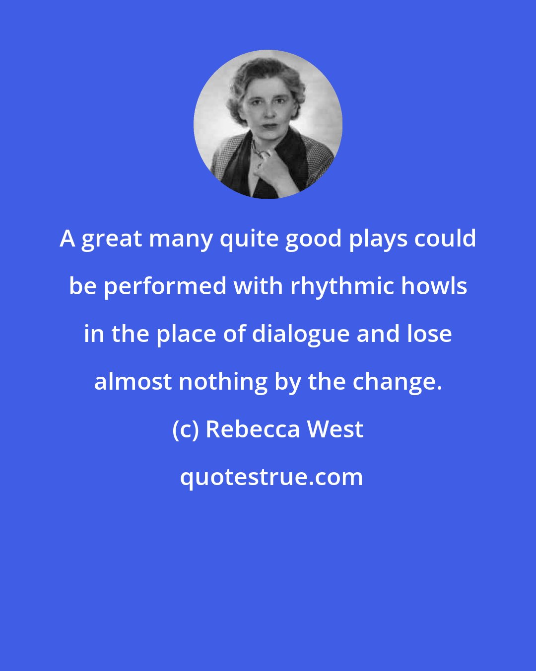 Rebecca West: A great many quite good plays could be performed with rhythmic howls in the place of dialogue and lose almost nothing by the change.