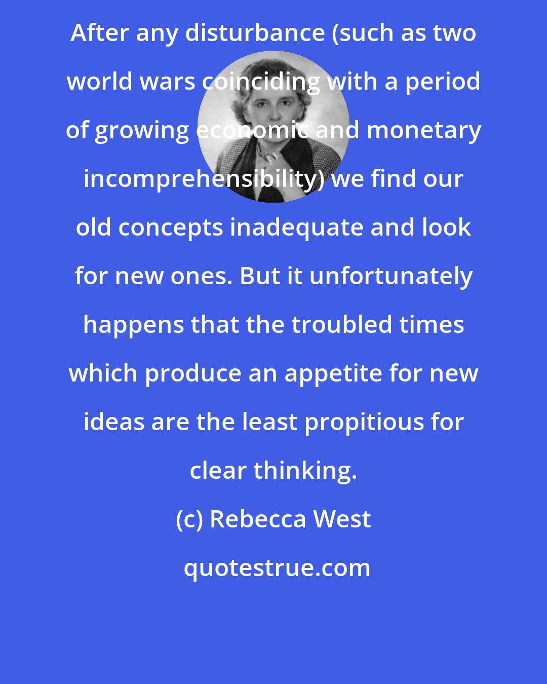 Rebecca West: After any disturbance (such as two world wars coinciding with a period of growing economic and monetary incomprehensibility) we find our old concepts inadequate and look for new ones. But it unfortunately happens that the troubled times which produce an appetite for new ideas are the least propitious for clear thinking.