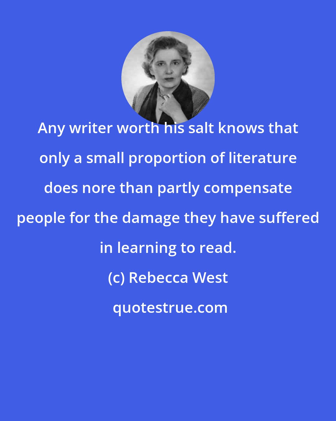 Rebecca West: Any writer worth his salt knows that only a small proportion of literature does nore than partly compensate people for the damage they have suffered in learning to read.